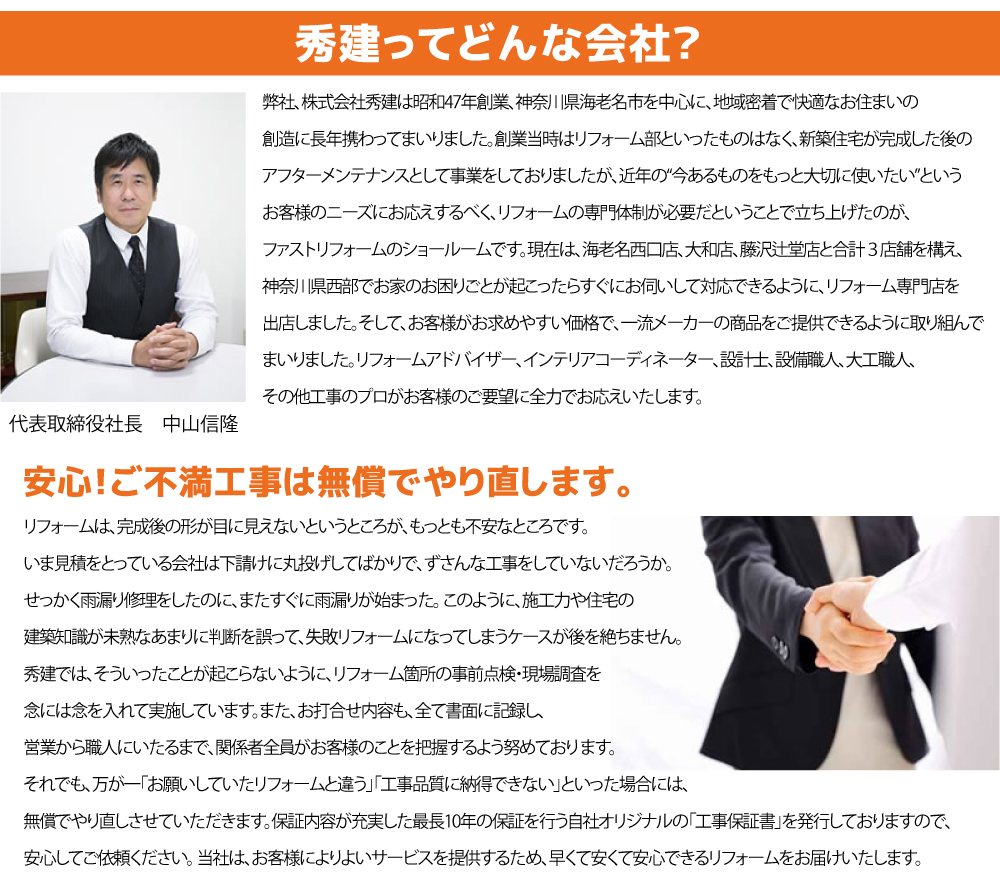 一生に何度とない、高額になりがちなリフォームですから、できるかぎり費用を抑えたいはずです。 ところがお見積もりを取って みると、チラシの値段と全然ちがう金額で見積が上がってきたり、 会社ごとに数十万円の差が生じていたりします。 秀建では、お客様のお求め安い価格でリフォームをすることを心掛けているので、 ひょっとすると、他社で妥協をせざるを得なかった商品グレードや オプション工事を同じ金額でしていただ けるかもしれません。 「安かろう、悪かろう」のリフォームではなく、 「安くても、高品質」のリフォームをご提供させていただいております。