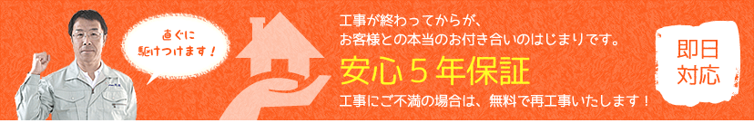 工事が終わってからが、お客様との本当のお付き合いのはじまりです。工事にご不満の場合は、無料で再工事いたします! 即日対応 直ぐに駆けつけます!安心5年保証
